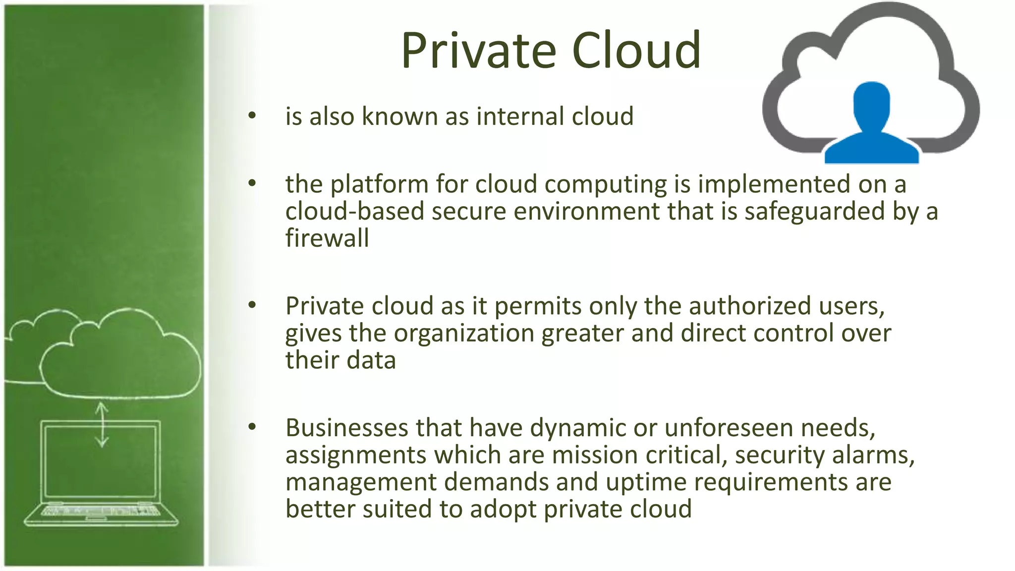 Private Cloud
• is also known as internal cloud
• the platform for cloud computing is implemented on a
cloud-based secure environment that is safeguarded by a
firewall
• Private cloud as it permits only the authorized users,
gives the organization greater and direct control over
their data
• Businesses that have dynamic or unforeseen needs,
assignments which are mission critical, security alarms,
management demands and uptime requirements are
better suited to adopt private cloud
 