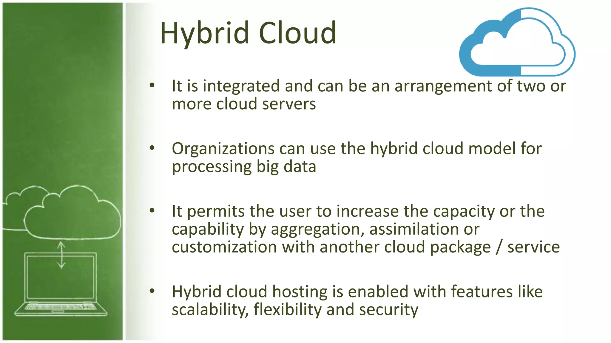 Hybrid Cloud
• It is integrated and can be an arrangement of two or
more cloud servers
• Organizations can use the hybrid cloud model for
processing big data
• It permits the user to increase the capacity or the
capability by aggregation, assimilation or
customization with another cloud package / service
• Hybrid cloud hosting is enabled with features like
scalability, flexibility and security
 