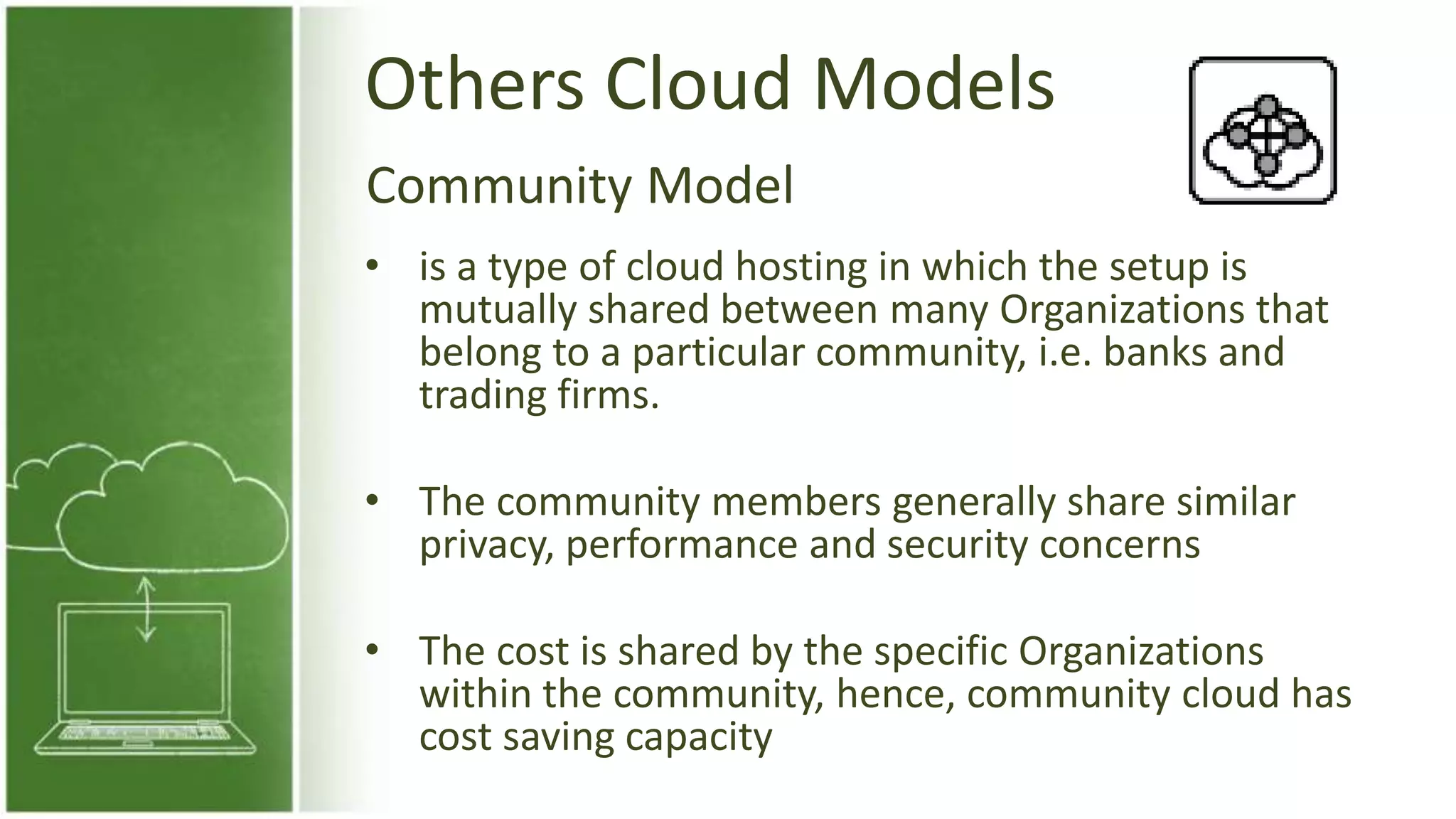 Others Cloud Models
• is a type of cloud hosting in which the setup is
mutually shared between many Organizations that
belong to a particular community, i.e. banks and
trading firms.
• The community members generally share similar
privacy, performance and security concerns
• The cost is shared by the specific Organizations
within the community, hence, community cloud has
cost saving capacity
Community Model
 