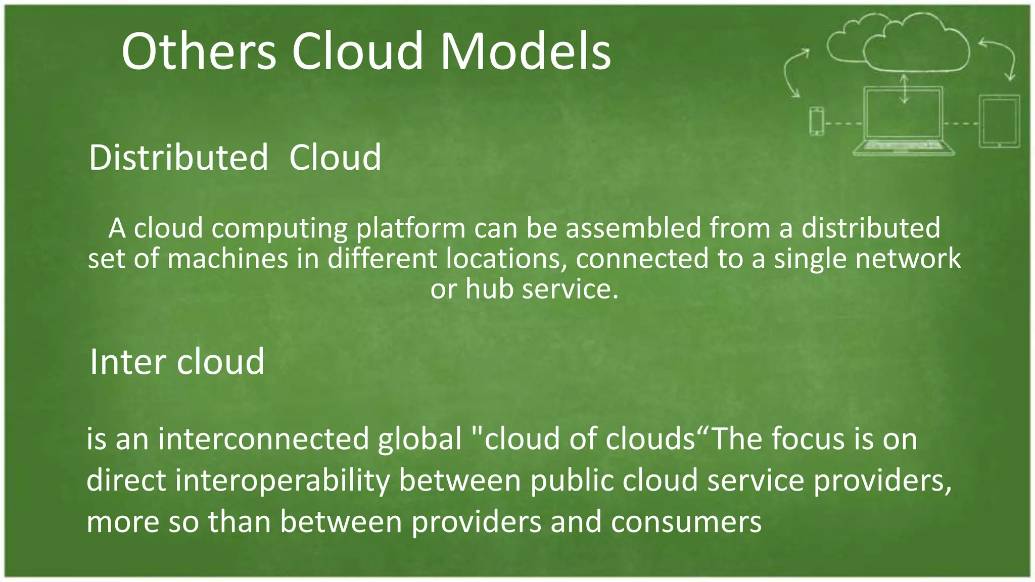 Others Cloud Models
A cloud computing platform can be assembled from a distributed
set of machines in different locations, connected to a single network
or hub service.
Distributed Cloud
Inter cloud
is an interconnected global "cloud of clouds“The focus is on
direct interoperability between public cloud service providers,
more so than between providers and consumers
 