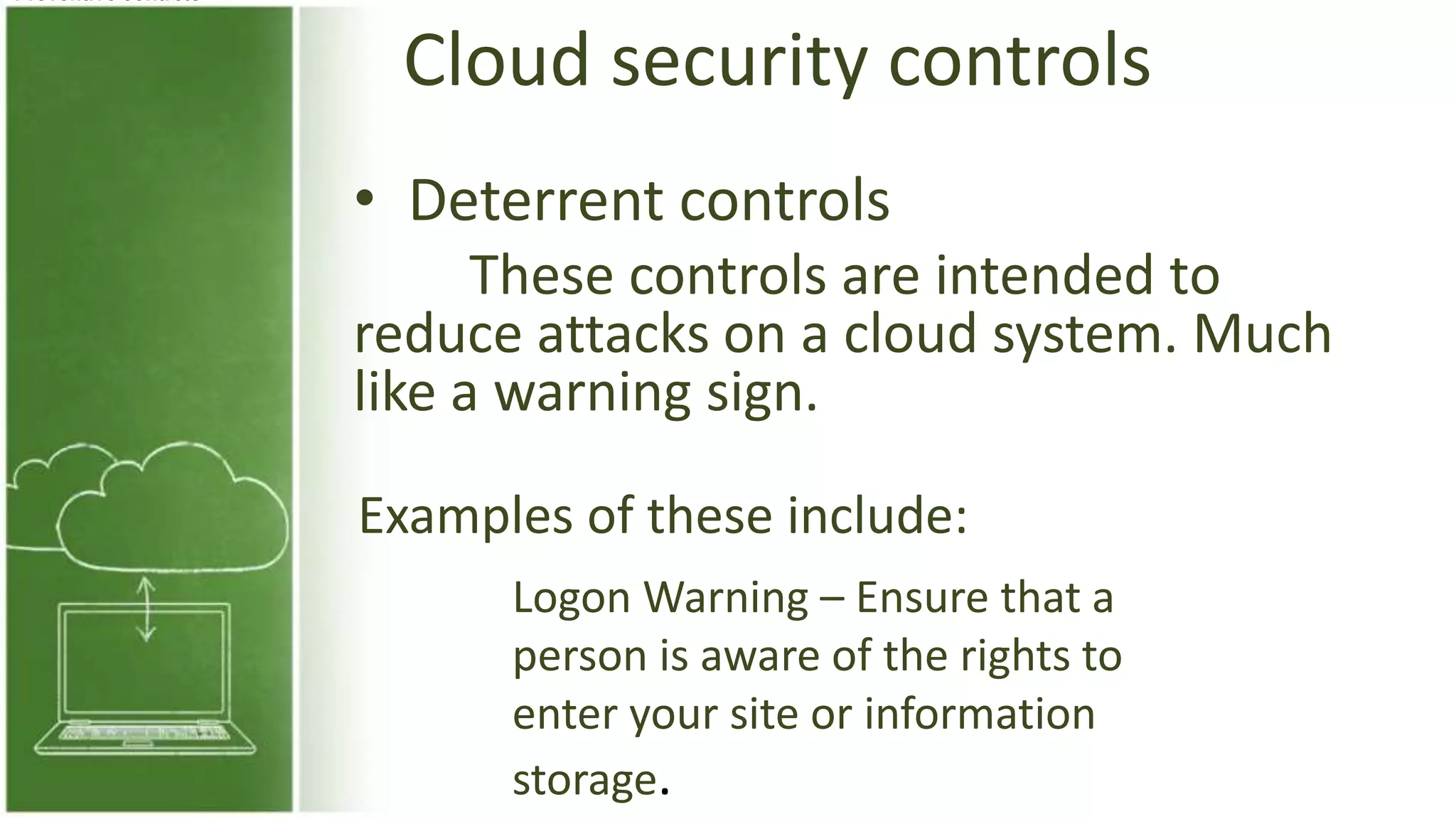 Cloud security controls
• Deterrent controls
These controls are intended to
reduce attacks on a cloud system. Much
like a warning sign.
Preventive controls
Examples of these include:
Logon Warning – Ensure that a
person is aware of the rights to
enter your site or information
storage.
 