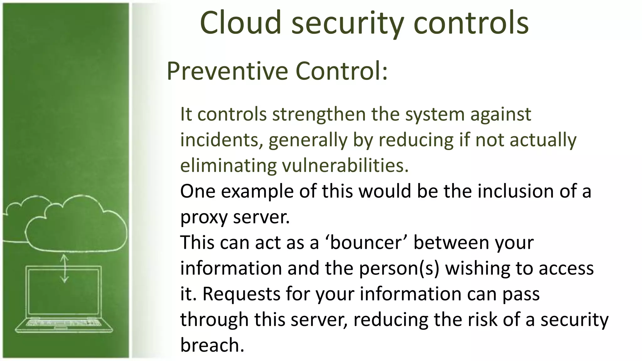 Cloud security controls
Preventive Control:
It controls strengthen the system against
incidents, generally by reducing if not actually
eliminating vulnerabilities.
One example of this would be the inclusion of a
proxy server.
This can act as a ‘bouncer’ between your
information and the person(s) wishing to access
it. Requests for your information can pass
through this server, reducing the risk of a security
breach.
 