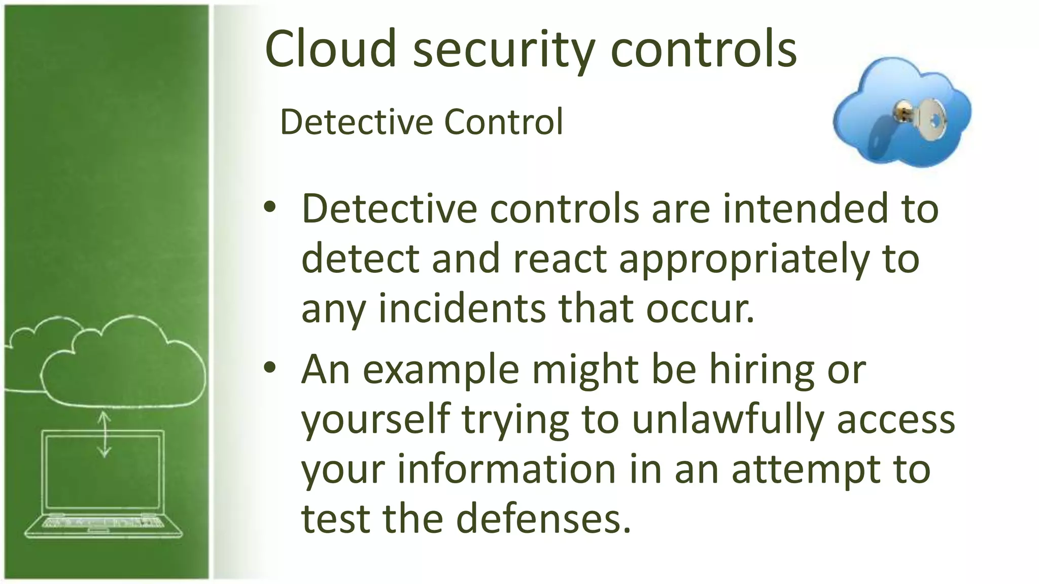 Cloud security controls
• Detective controls are intended to
detect and react appropriately to
any incidents that occur.
• An example might be hiring or
yourself trying to unlawfully access
your information in an attempt to
test the defenses.
Detective Control
 