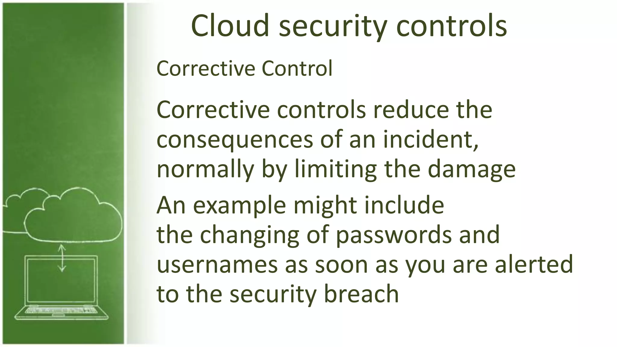 Cloud security controls
Corrective controls reduce the
consequences of an incident,
normally by limiting the damage
An example might include
the changing of passwords and
usernames as soon as you are alerted
to the security breach
Corrective Control
 