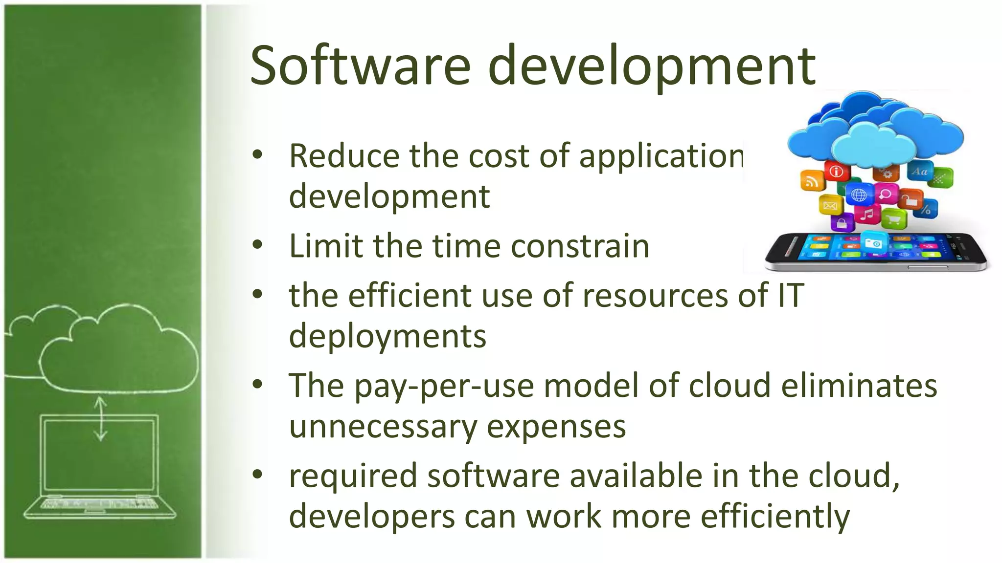 Software development
• Reduce the cost of application
development
• Limit the time constrain
• the efficient use of resources of IT
deployments
• The pay-per-use model of cloud eliminates
unnecessary expenses
• required software available in the cloud,
developers can work more efficiently
 