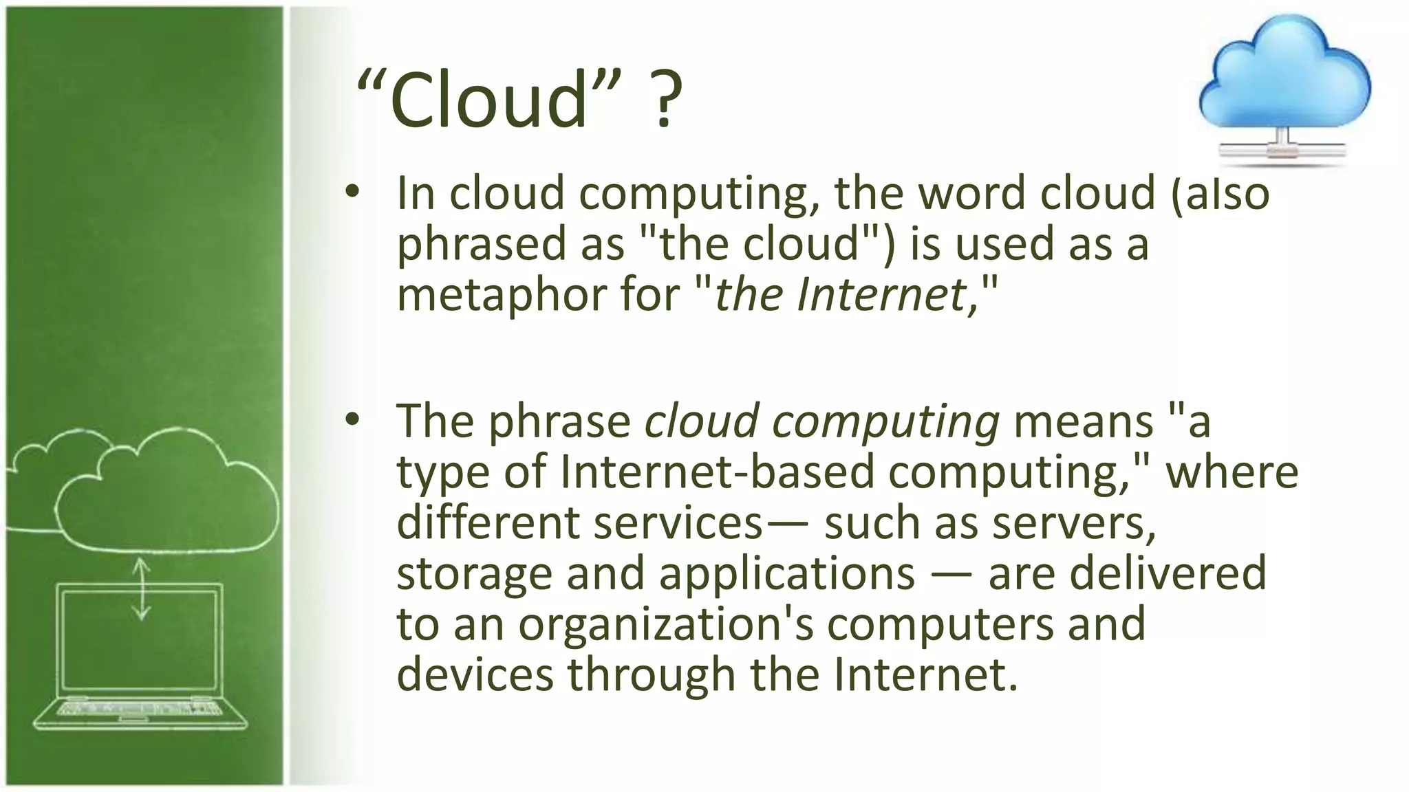 “Cloud” ?
• In cloud computing, the word cloud (also
phrased as "the cloud") is used as a
metaphor for "the Internet,"
• The phrase cloud computing means "a
type of Internet-based computing," where
different services— such as servers,
storage and applications — are delivered
to an organization's computers and
devices through the Internet.
 