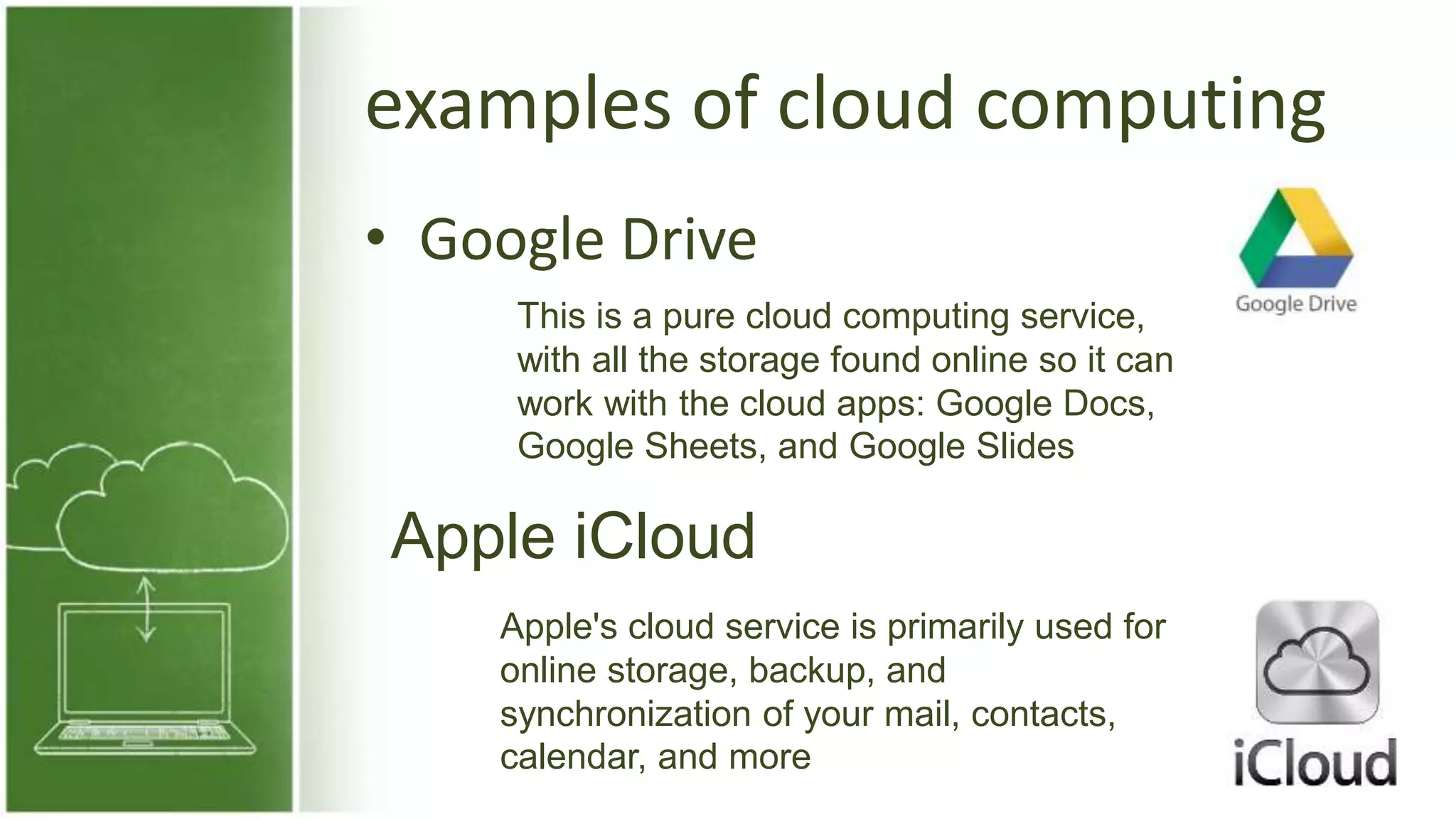 examples of cloud computing
• Google Drive
This is a pure cloud computing service,
with all the storage found online so it can
work with the cloud apps: Google Docs,
Google Sheets, and Google Slides
Apple iCloud
Apple's cloud service is primarily used for
online storage, backup, and
synchronization of your mail, contacts,
calendar, and more
 