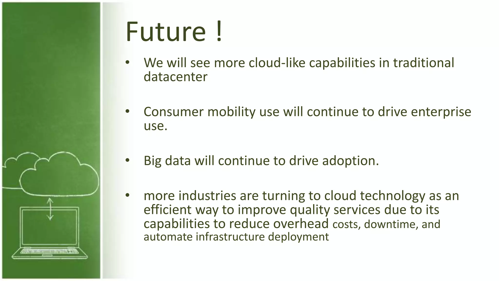 Future !
• We will see more cloud-like capabilities in traditional
datacenter
• Consumer mobility use will continue to drive enterprise
use.
• Big data will continue to drive adoption.
• more industries are turning to cloud technology as an
efficient way to improve quality services due to its
capabilities to reduce overhead costs, downtime, and
automate infrastructure deployment
 