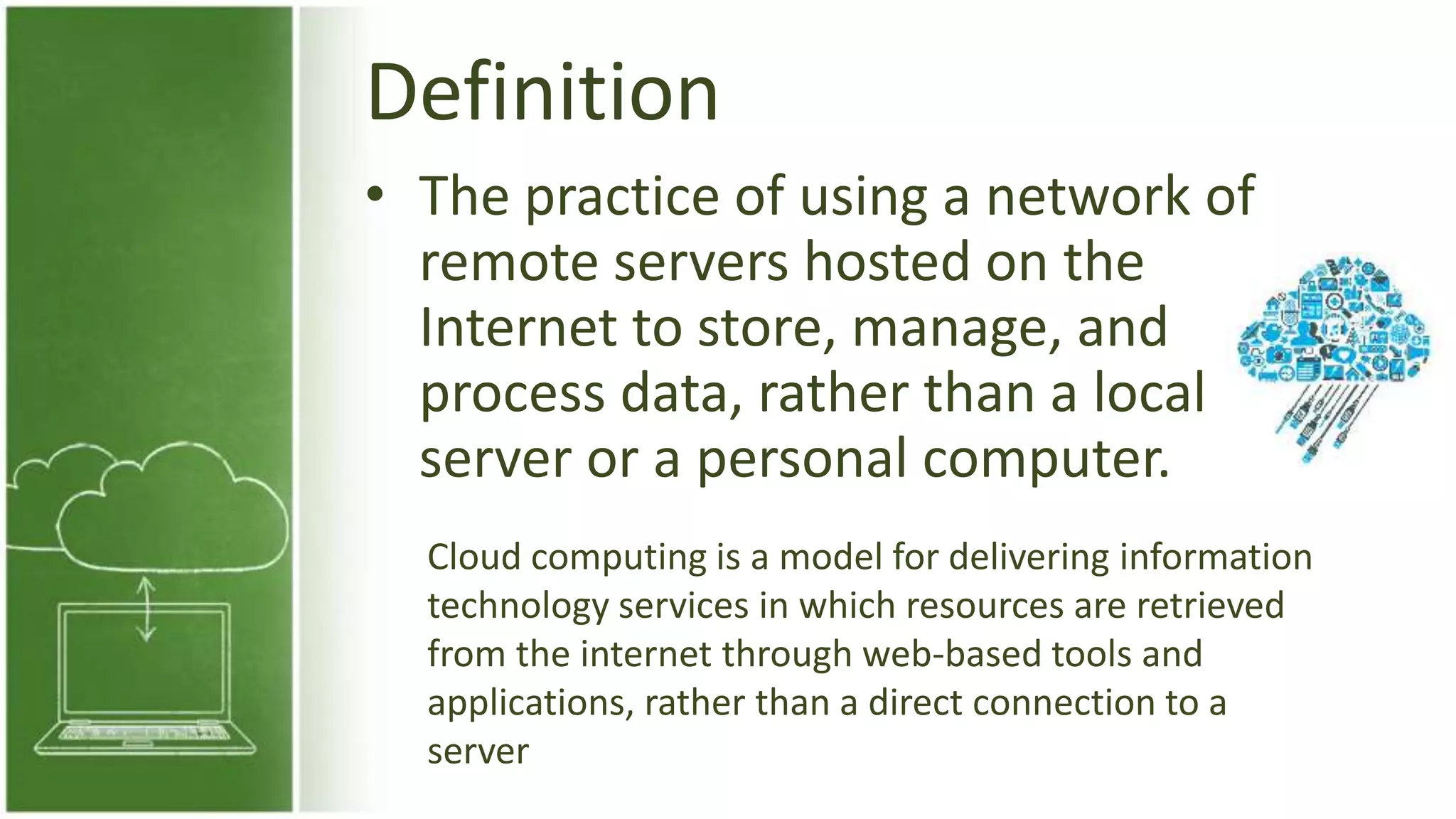 Definition
• The practice of using a network of
remote servers hosted on the
Internet to store, manage, and
process data, rather than a local
server or a personal computer.
Cloud computing is a model for delivering information
technology services in which resources are retrieved
from the internet through web-based tools and
applications, rather than a direct connection to a
server
 