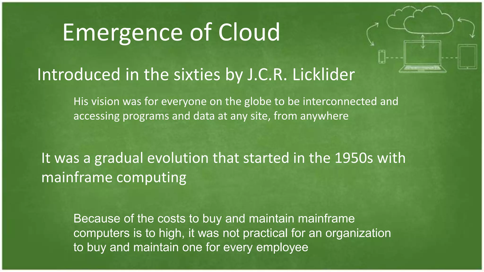 Emergence of Cloud
Introduced in the sixties by J.C.R. Licklider
His vision was for everyone on the globe to be interconnected and
accessing programs and data at any site, from anywhere
It was a gradual evolution that started in the 1950s with
mainframe computing
Because of the costs to buy and maintain mainframe
computers is to high, it was not practical for an organization
to buy and maintain one for every employee
 
