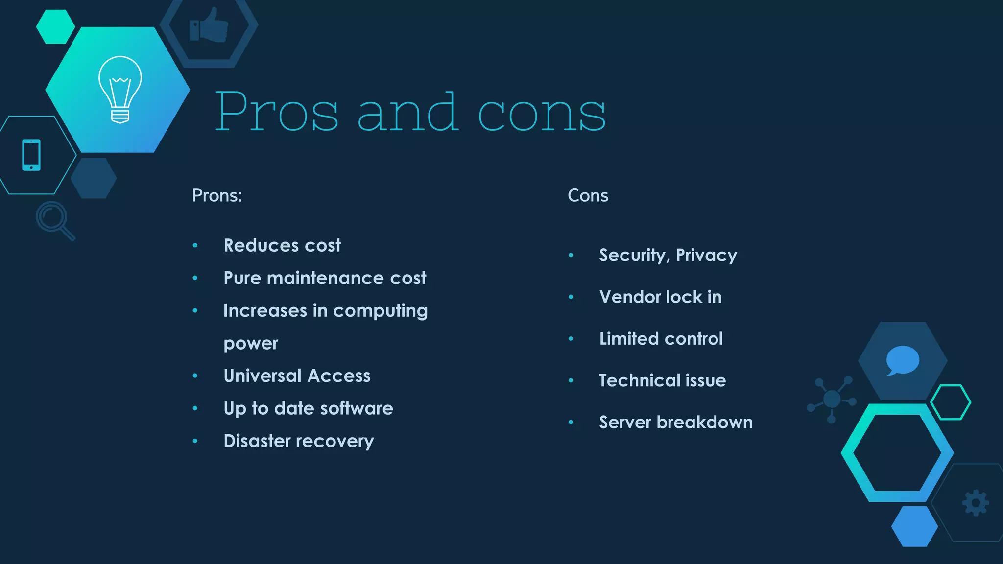 Prons:
• Reduces cost
• Pure maintenance cost
• Increases in computing
power
• Universal Access
• Up to date software
• Disaster recovery
Pros and cons
Cons
• Security, Privacy
• Vendor lock in
• Limited control
• Technical issue
• Server breakdown
 