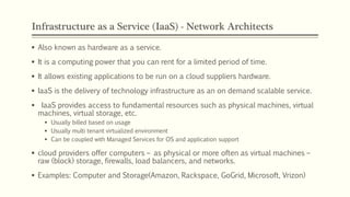 Infrastructure as a Service (IaaS) - Network Architects
 Also known as hardware as a service.
 It is a computing power that you can rent for a limited period of time.
 It allows existing applications to be run on a cloud suppliers hardware.
 IaaS is the delivery of technology infrastructure as an on demand scalable service.
 IaaS provides access to fundamental resources such as physical machines, virtual
machines, virtual storage, etc.
 Usually billed based on usage
 Usually multi tenant virtualized environment
 Can be coupled with Managed Services for OS and application support
 cloud providers offer computers – as physical or more often as virtual machines –
raw (block) storage, firewalls, load balancers, and networks.
 Examples: Computer and Storage(Amazon, Rackspace, GoGrid, Microsoft, Vrizon)
 