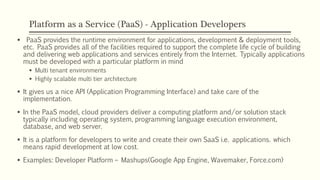 Platform as a Service (PaaS) - Application Developers
 PaaS provides the runtime environment for applications, development & deployment tools,
etc. PaaS provides all of the facilities required to support the complete life cycle of building
and delivering web applications and services entirely from the Internet. Typically applications
must be developed with a particular platform in mind
 Multi tenant environments
 Highly scalable multi tier architecture
 It gives us a nice API (Application Programming Interface) and take care of the
implementation.
 In the PaaS model, cloud providers deliver a computing platform and/or solution stack
typically including operating system, programming language execution environment,
database, and web server.
 It is a platform for developers to write and create their own SaaS i.e. applications. which
means rapid development at low cost.
 Examples: Developer Platform – Mashups(Google App Engine, Wavemaker, Force.com)
 
