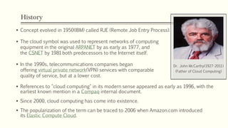 History
 Concept evolved in 1950(IBM) called RJE (Remote Job Entry Process).
 The cloud symbol was used to represent networks of computing
equipment in the original ARPANET by as early as 1977, and
the CSNET by 1981both predecessors to the Internet itself.
 In the 1990s, telecommunications companies began
offering virtual private network(VPN) services with comparable
quality of service, but at a lower cost.
 References to "cloud computing" in its modern sense appeared as early as 1996, with the
earliest known mention in a Compaq internal document.
 Since 2000, cloud computing has come into existence.
 The popularization of the term can be traced to 2006 when Amazon.com introduced
its Elastic Compute Cloud.
Dr. John McCarthy(1927-2011)
(Father of Cloud Computing)
 