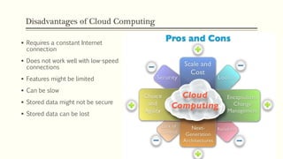 Disadvantages of Cloud Computing
 Requires a constant Internet
connection
 Does not work well with low-speed
connections
 Features might be limited
 Can be slow
 Stored data might not be secure
 Stored data can be lost
 