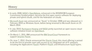 History
 In early 2008, NASA's OpenNebula, enhanced in the RESERVOIR European
Commission-funded project, became the first open-source software for deploying
private and hybrid clouds, and for the federation of clouds.
 Microsoft Azure was announced as "Azure" in October 2008 and was released on 1
February 2010 as Windows Azure, before being renamed to Microsoft Azure on 25
March 2014.
 In July 2010, Rackspace Hosting and NASA jointly launched an open-source cloud-
software initiative known as OpenStack.
 On March 1, 2011, IBM announced the IBM SmartCloud framework to
support Smarter Planet.
 On June 7, 2012, Oracle announced the Oracle Cloud, this cloud offering is poised
to be the first to provide users with access to an integrated set of IT solutions,
including the Applications (SaaS), Platform (PaaS), and Infrastructure (IaaS) layers.
 