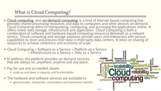 What is Cloud Computing?
 Cloud computing, also on-demand computing, is a kind of Internet-based computing that
provides shared processing resources and data to computers and other devices on demand.
Cloud Computing refers to manipulating, configuring, and accessing the applications online. It
offers online data storage, infrastructure and application. Cloud Computing is both a
combination of software and hardware based computing resources delivered as a network
service. Cloud computing and storage solutions provide users and enterprises with various
capabilities to store and process their data in third-party data centers. It relies on sharing of
resources to achieve coherence and economy of scale.
 Cloud Computing = Software as a Service + Platform as a Service
+ Infrastructure as a Service + Data as a Service
 In addition, the platform provides on demand services,
that are always on, anywhere, anytime and any place.
 Pay for use and as needed, elastic
 scale up and down in capacity and functionalities
 The hardware and software services are available to
 general public, enterprises, corporations and businesses markets
 