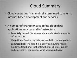 Cloud Summary
• Cloud computing is an umbrella term used to refer to
Internet based development and services
• A number of characteristics define cloud data,
applications services and infrastructure:
– Remotely hosted: Services or data are hosted on remote
infrastructure.
– Ubiquitous: Services or data are available from anywhere.
– Commodified: The result is a utility computing model
similar to traditional that of traditional utilities, like gas
and electricity - you pay for what you would want!
10
 
