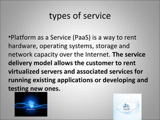 types of service
•Platform as a Service (PaaS) is a way to rent
hardware, operating systems, storage and
network capacity over the Internet. The service
delivery model allows the customer to rent
virtualized servers and associated services for
running existing applications or developing and
testing new ones.
 