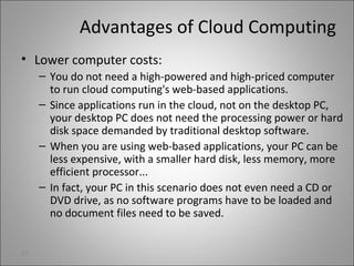 Advantages of Cloud Computing
• Lower computer costs:
– You do not need a high-powered and high-priced computer
to run cloud computing's web-based applications.
– Since applications run in the cloud, not on the desktop PC,
your desktop PC does not need the processing power or hard
disk space demanded by traditional desktop software.
– When you are using web-based applications, your PC can be
less expensive, with a smaller hard disk, less memory, more
efficient processor...
– In fact, your PC in this scenario does not even need a CD or
DVD drive, as no software programs have to be loaded and
no document files need to be saved.
22
 