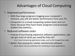 Advantages of Cloud Computing
• Improved performance:
– With few large programs hogging your computer's
memory, you will see better performance from your PC.
– Computers in a cloud computing system boot and run
faster because they have fewer programs and processes
loaded into memory…
• Reduced software costs:
– Instead of purchasing expensive software applications, you
can get most of what you need for free-ish!
• most cloud computing applications today, such as the Google Docs suite.
– better than paying for similar commercial software
• which alone may be justification for switching to cloud applications.
23
 