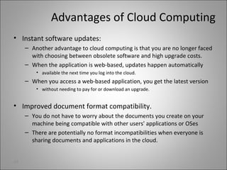 Advantages of Cloud Computing
• Instant software updates:
– Another advantage to cloud computing is that you are no longer faced
with choosing between obsolete software and high upgrade costs.
– When the application is web-based, updates happen automatically
• available the next time you log into the cloud.
– When you access a web-based application, you get the latest version
• without needing to pay for or download an upgrade.
• Improved document format compatibility.
– You do not have to worry about the documents you create on your
machine being compatible with other users' applications or OSes
– There are potentially no format incompatibilities when everyone is
sharing documents and applications in the cloud.
24
 