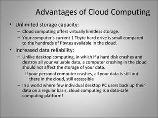 Advantages of Cloud Computing
• Unlimited storage capacity:
– Cloud computing offers virtually limitless storage.
– Your computer's current 1 Tbyte hard drive is small compared
to the hundreds of Pbytes available in the cloud.
• Increased data reliability:
– Unlike desktop computing, in which if a hard disk crashes and
destroy all your valuable data, a computer crashing in the cloud
should not affect the storage of your data.
if your personal computer crashes, all your data is still out
there in the cloud, still accessible
– In a world where few individual desktop PC users back up their
data on a regular basis, cloud computing is a data-safe
computing platform!
25
 