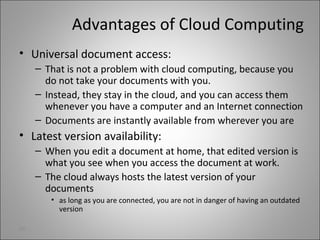 Advantages of Cloud Computing
• Universal document access:
– That is not a problem with cloud computing, because you
do not take your documents with you.
– Instead, they stay in the cloud, and you can access them
whenever you have a computer and an Internet connection
– Documents are instantly available from wherever you are
• Latest version availability:
– When you edit a document at home, that edited version is
what you see when you access the document at work.
– The cloud always hosts the latest version of your
documents
• as long as you are connected, you are not in danger of having an outdated
version
26
 