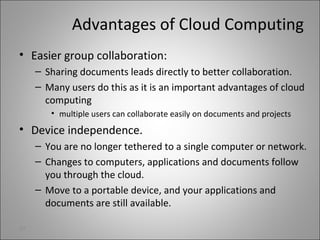 Advantages of Cloud Computing
• Easier group collaboration:
– Sharing documents leads directly to better collaboration.
– Many users do this as it is an important advantages of cloud
computing
• multiple users can collaborate easily on documents and projects
• Device independence.
– You are no longer tethered to a single computer or network.
– Changes to computers, applications and documents follow
you through the cloud.
– Move to a portable device, and your applications and
documents are still available.
27
 