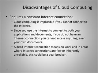 Disadvantages of Cloud Computing
• Requires a constant Internet connection:
– Cloud computing is impossible if you cannot connect to
the Internet.
– Since you use the Internet to connect to both your
applications and documents, if you do not have an
Internet connection you cannot access anything, even
your own documents.
– A dead Internet connection means no work and in areas
where Internet connections are few or inherently
unreliable, this could be a deal-breaker.
28
 