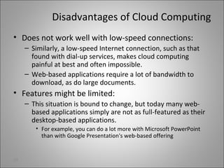 Disadvantages of Cloud Computing
• Does not work well with low-speed connections:
– Similarly, a low-speed Internet connection, such as that
found with dial-up services, makes cloud computing
painful at best and often impossible.
– Web-based applications require a lot of bandwidth to
download, as do large documents.
• Features might be limited:
– This situation is bound to change, but today many web-
based applications simply are not as full-featured as their
desktop-based applications.
• For example, you can do a lot more with Microsoft PowerPoint
than with Google Presentation's web-based offering
29
 
