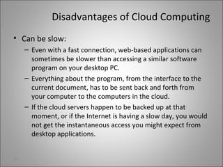 Disadvantages of Cloud Computing
• Can be slow:
– Even with a fast connection, web-based applications can
sometimes be slower than accessing a similar software
program on your desktop PC.
– Everything about the program, from the interface to the
current document, has to be sent back and forth from
your computer to the computers in the cloud.
– If the cloud servers happen to be backed up at that
moment, or if the Internet is having a slow day, you would
not get the instantaneous access you might expect from
desktop applications.
30
 