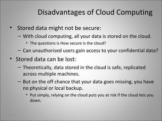 Disadvantages of Cloud Computing
• Stored data might not be secure:
– With cloud computing, all your data is stored on the cloud.
• The questions is How secure is the cloud?
– Can unauthorised users gain access to your confidential data?
• Stored data can be lost:
– Theoretically, data stored in the cloud is safe, replicated
across multiple machines.
– But on the off chance that your data goes missing, you have
no physical or local backup.
• Put simply, relying on the cloud puts you at risk if the cloud lets you
down.
31
 