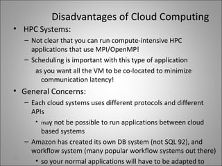 Disadvantages of Cloud Computing
• HPC Systems:
– Not clear that you can run compute-intensive HPC
applications that use MPI/OpenMP!
– Scheduling is important with this type of application
as you want all the VM to be co-located to minimize
communication latency!
• General Concerns:
– Each cloud systems uses different protocols and different
APIs
• may not be possible to run applications between cloud
based systems
– Amazon has created its own DB system (not SQL 92), and
workflow system (many popular workflow systems out there)
• so your normal applications will have to be adapted to
32
 