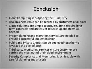 Conclusion
• Cloud Computing is outpacing the IT industry
• Real business value can be realized by customers of all sizes
• Cloud solutions are simple to acquire, don’t require long
term contracts and are easier to scale up and down as
needed
• Proper planning and migration services are needed to
ensure a successful implementation
• Public and Private Clouds can be deployed together to
leverage the best of both
• Third party monitoring services ensure customer are
getting the most out of their cloud environment
• Security Compliance and Monitoring is achievable with
careful planning and analysis
 
