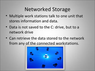 Networked Storage
• Multiple work stations talk to one unit that
stores information and data.
• Data is not saved to the C: drive, but to a
network drive
• Can retrieve the data stored to the network
from any of the connected workstations.
 