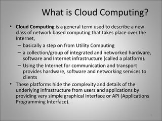 What is Cloud Computing?
• Cloud Computing is a general term used to describe a new
class of network based computing that takes place over the
Internet,
– basically a step on from Utility Computing
– a collection/group of integrated and networked hardware,
software and Internet infrastructure (called a platform).
– Using the Internet for communication and transport
provides hardware, software and networking services to
clients
• These platforms hide the complexity and details of the
underlying infrastructure from users and applications by
providing very simple graphical interface or API (Applications
Programming Interface).
8
 