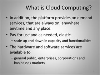 What is Cloud Computing?
• In addition, the platform provides on demand
services, that are always on, anywhere,
anytime and any place.
• Pay for use and as needed, elastic
– scale up and down in capacity and functionalities
• The hardware and software services are
available to
– general public, enterprises, corporations and
businesses markets
9
 