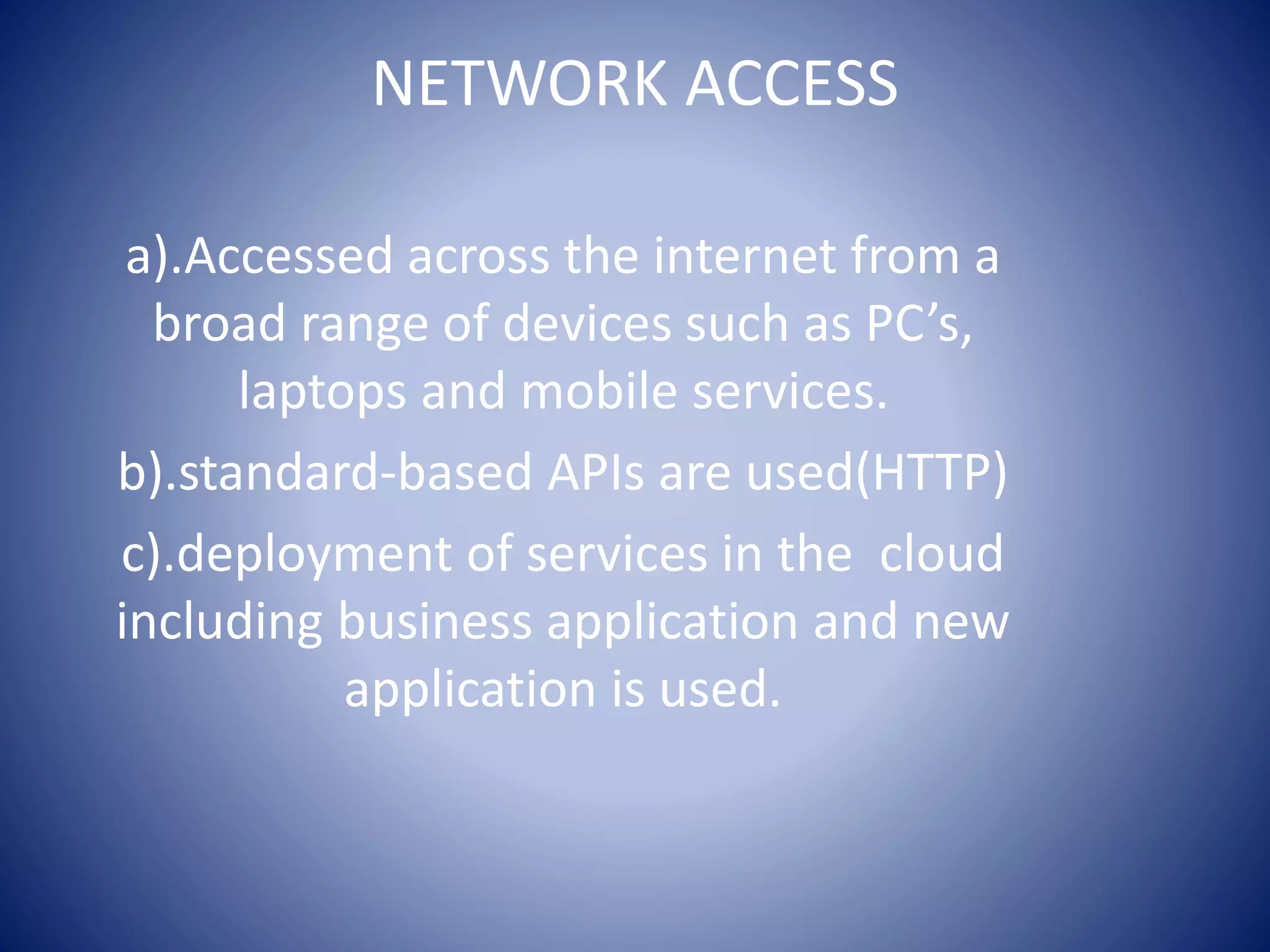 NETWORK ACCESS
a).Accessed across the internet from a
broad range of devices such as PC’s,
laptops and mobile services.
b).standard-based APIs are used(HTTP)
c).deployment of services in the cloud
including business application and new
application is used.
 