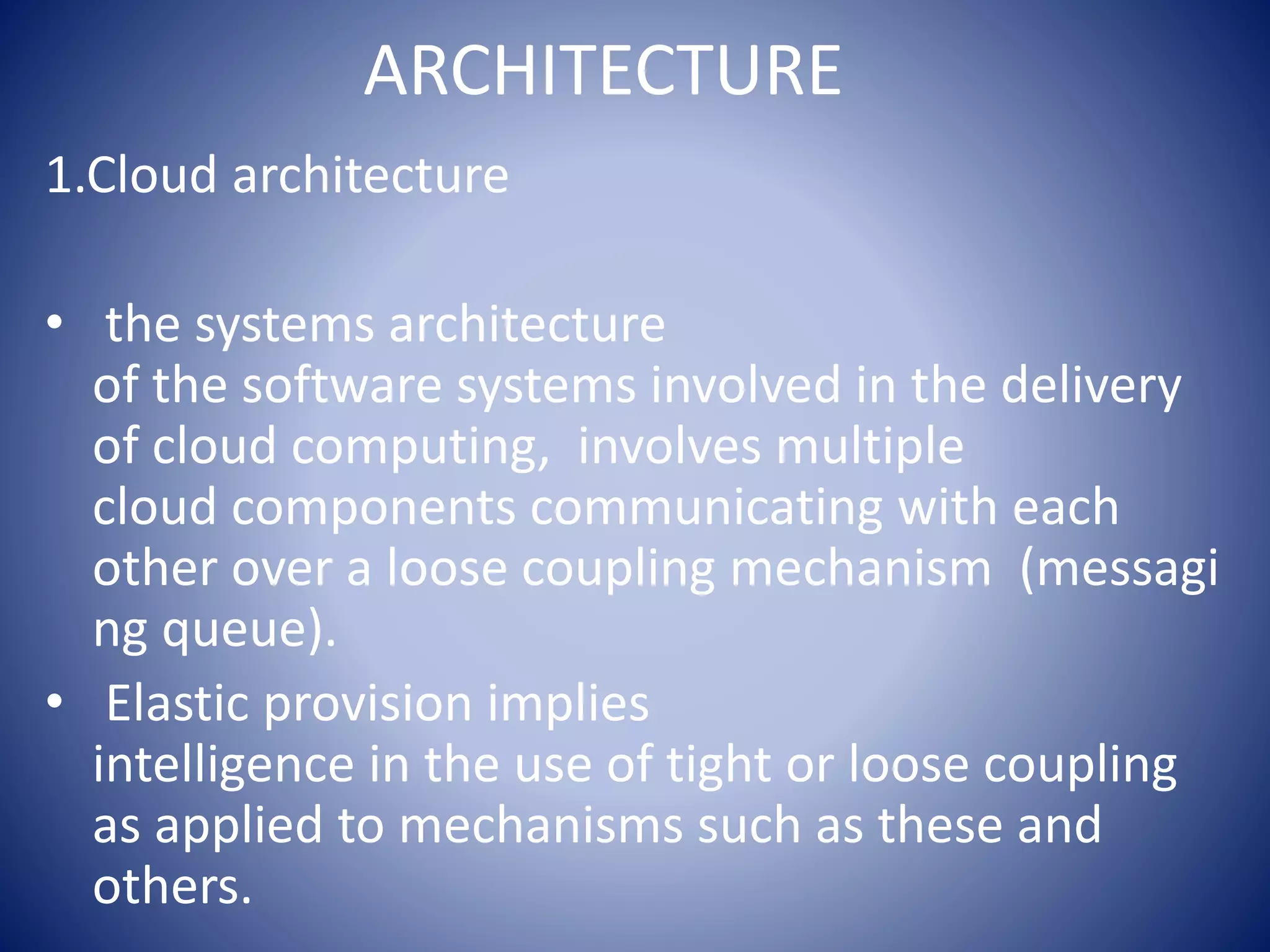 ARCHITECTURE
1.Cloud architecture
• the systems architecture
of the software systems involved in the delivery
of cloud computing, involves multiple
cloud components communicating with each
other over a loose coupling mechanism (messagi
ng queue).
• Elastic provision implies
intelligence in the use of tight or loose coupling
as applied to mechanisms such as these and
others.
 