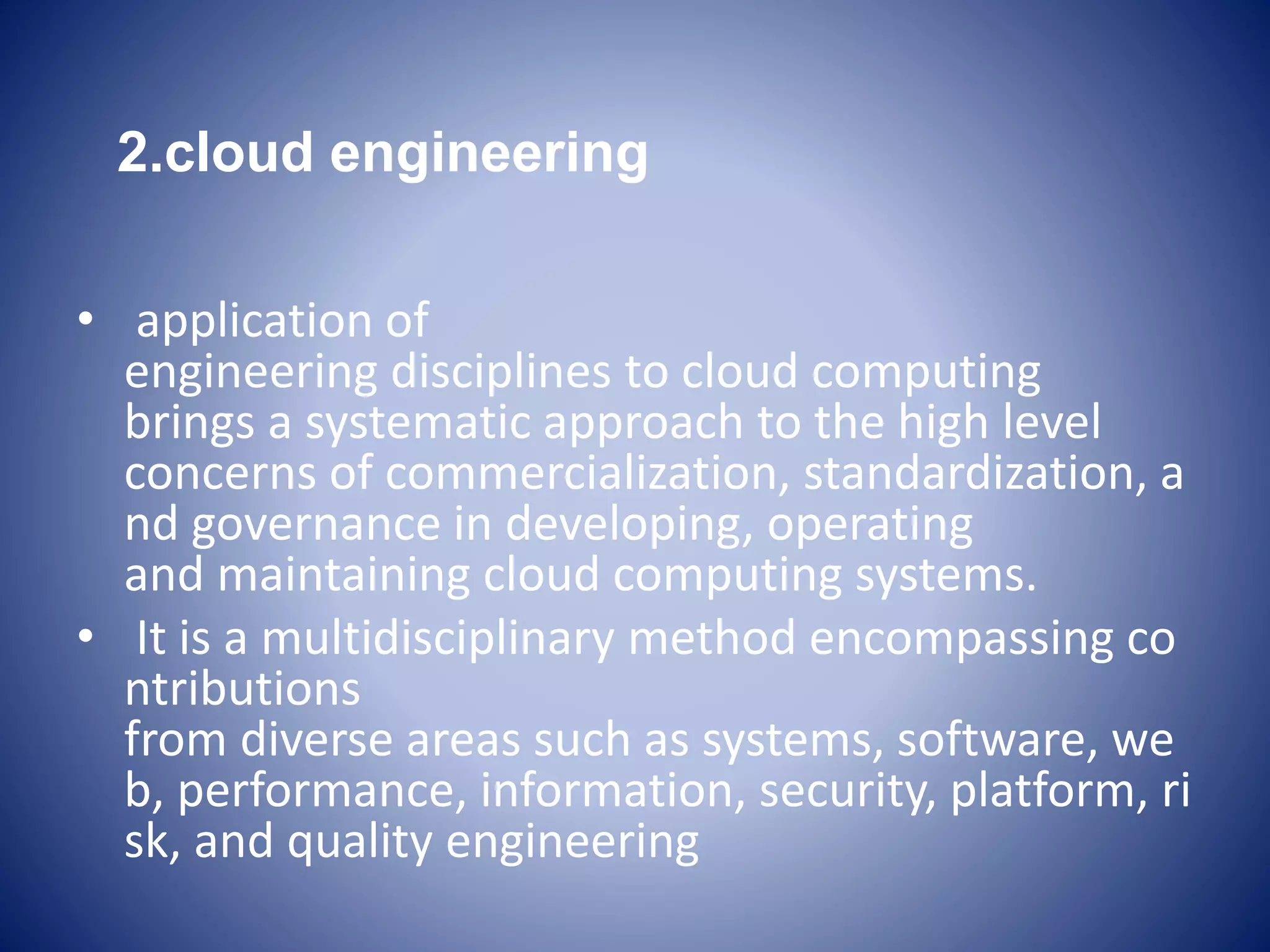 2.cloud engineering
• application of
engineering disciplines to cloud computing
brings a systematic approach to the high level
concerns of commercialization, standardization, a
nd governance in developing, operating
and maintaining cloud computing systems.
• It is a multidisciplinary method encompassing co
ntributions
from diverse areas such as systems, software, we
b, performance, information, security, platform, ri
sk, and quality engineering
 