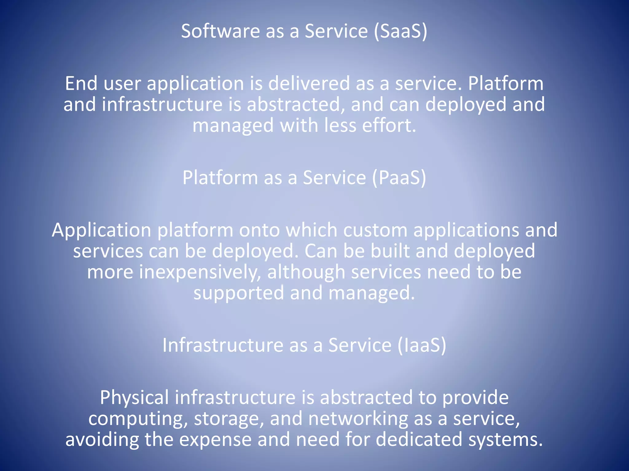 Software as a Service (SaaS)
End user application is delivered as a service. Platform
and infrastructure is abstracted, and can deployed and
managed with less effort.
Platform as a Service (PaaS)
Application platform onto which custom applications and
services can be deployed. Can be built and deployed
more inexpensively, although services need to be
supported and managed.
Infrastructure as a Service (IaaS)
Physical infrastructure is abstracted to provide
computing, storage, and networking as a service,
avoiding the expense and need for dedicated systems.
 