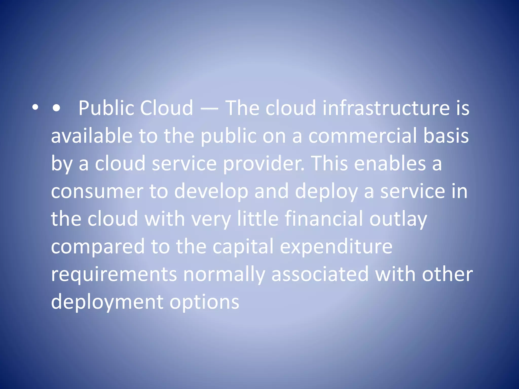 • • Public Cloud — The cloud infrastructure is
available to the public on a commercial basis
by a cloud service provider. This enables a
consumer to develop and deploy a service in
the cloud with very little financial outlay
compared to the capital expenditure
requirements normally associated with other
deployment options
 