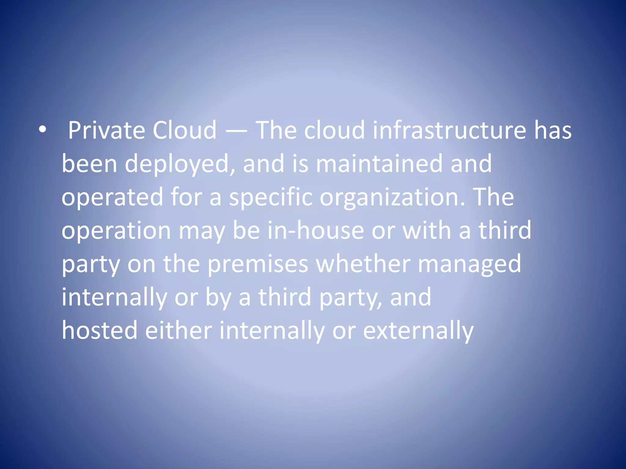 • Private Cloud — The cloud infrastructure has
been deployed, and is maintained and
operated for a specific organization. The
operation may be in-house or with a third
party on the premises whether managed
internally or by a third party, and
hosted either internally or externally
 