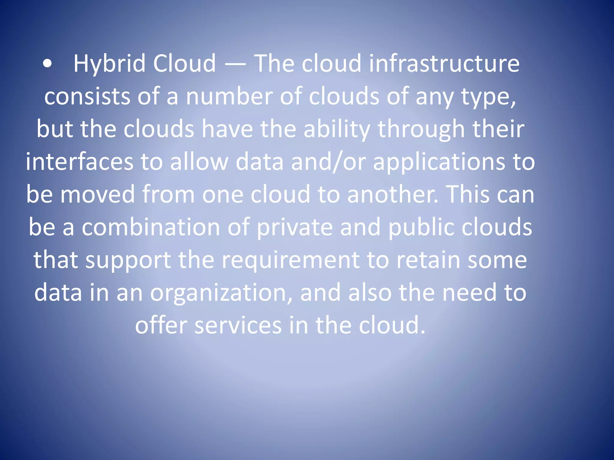 • Hybrid Cloud — The cloud infrastructure
consists of a number of clouds of any type,
but the clouds have the ability through their
interfaces to allow data and/or applications to
be moved from one cloud to another. This can
be a combination of private and public clouds
that support the requirement to retain some
data in an organization, and also the need to
offer services in the cloud.
 