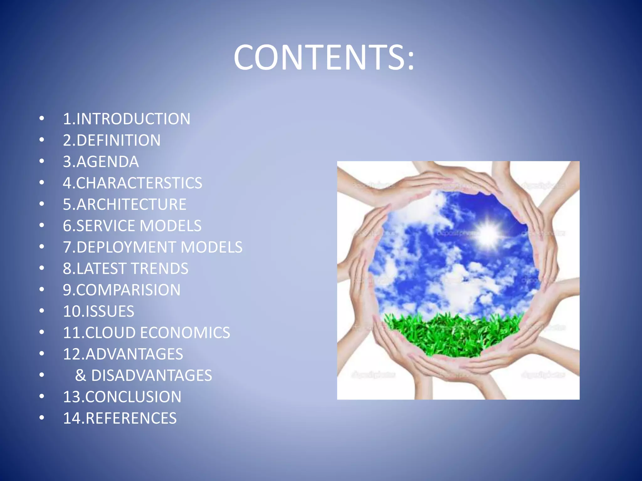 CONTENTS:
• 1.INTRODUCTION
• 2.DEFINITION
• 3.AGENDA
• 4.CHARACTERSTICS
• 5.ARCHITECTURE
• 6.SERVICE MODELS
• 7.DEPLOYMENT MODELS
• 8.LATEST TRENDS
• 9.COMPARISION
• 10.ISSUES
• 11.CLOUD ECONOMICS
• 12.ADVANTAGES
• & DISADVANTAGES
• 13.CONCLUSION
• 14.REFERENCES
 