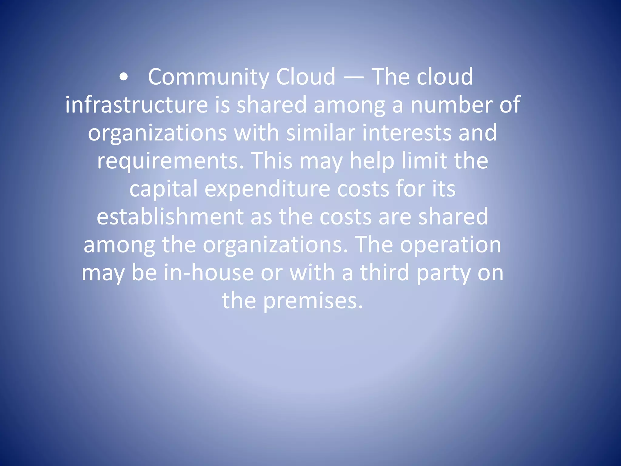 • Community Cloud — The cloud
infrastructure is shared among a number of
organizations with similar interests and
requirements. This may help limit the
capital expenditure costs for its
establishment as the costs are shared
among the organizations. The operation
may be in-house or with a third party on
the premises.
 
