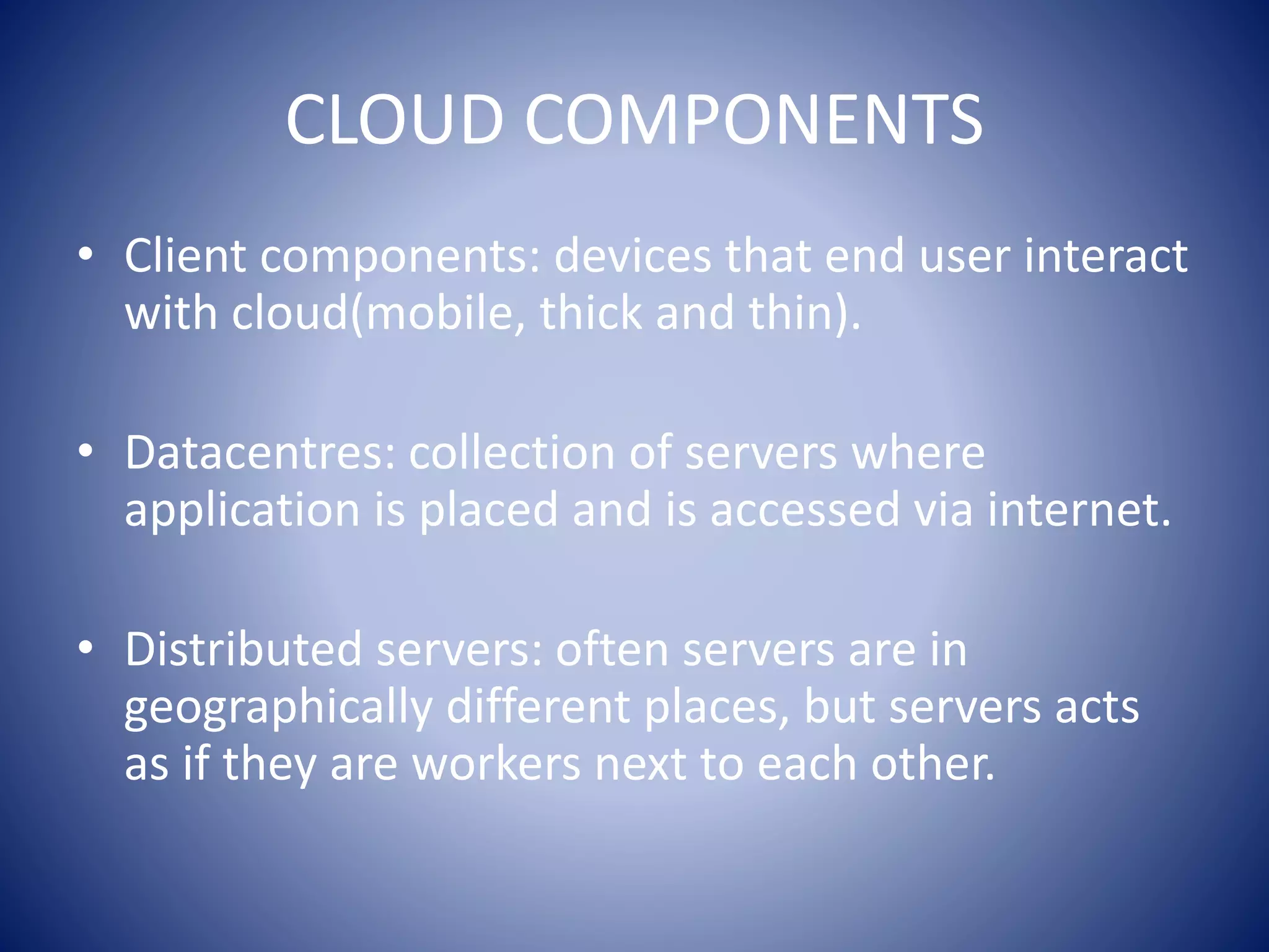 CLOUD COMPONENTS
• Client components: devices that end user interact
with cloud(mobile, thick and thin).
• Datacentres: collection of servers where
application is placed and is accessed via internet.
• Distributed servers: often servers are in
geographically different places, but servers acts
as if they are workers next to each other.
 