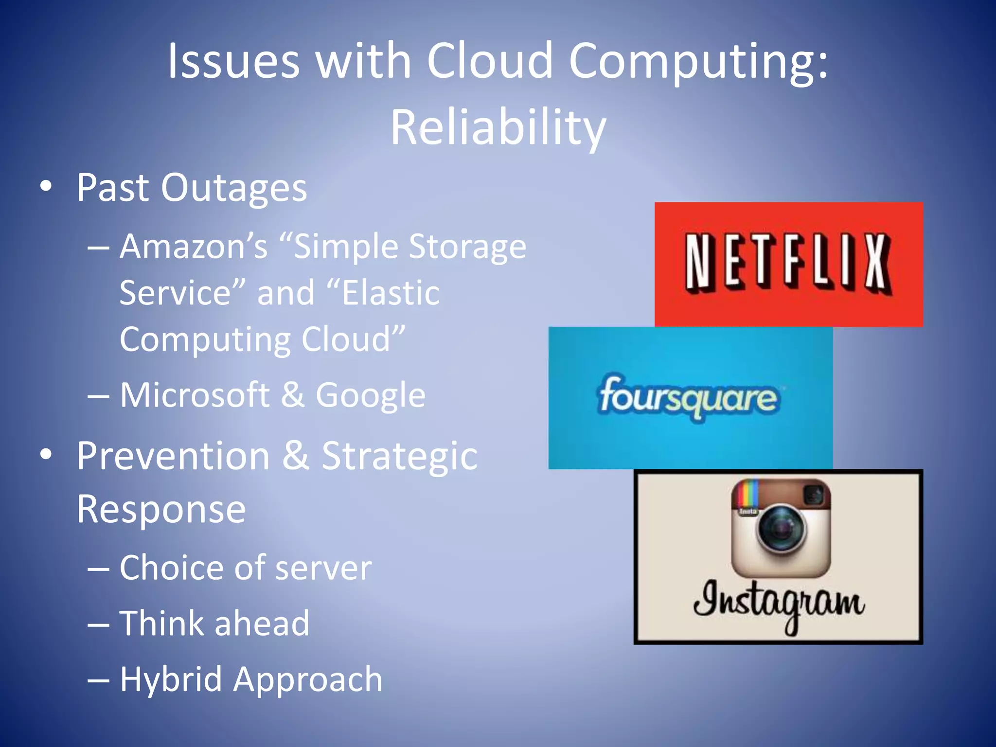 Issues with Cloud Computing:
Reliability
• Past Outages
– Amazon’s “Simple Storage
Service” and “Elastic
Computing Cloud”
– Microsoft & Google
• Prevention & Strategic
Response
– Choice of server
– Think ahead
– Hybrid Approach
 
