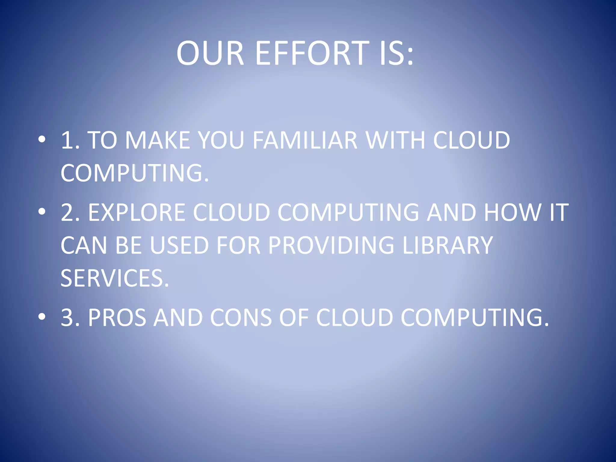 OUR EFFORT IS:
• 1. TO MAKE YOU FAMILIAR WITH CLOUD
COMPUTING.
• 2. EXPLORE CLOUD COMPUTING AND HOW IT
CAN BE USED FOR PROVIDING LIBRARY
SERVICES.
• 3. PROS AND CONS OF CLOUD COMPUTING.
 